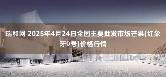 瑞和网 2025年4月24日全国主要批发市场芒果(红象牙9号)价格行情