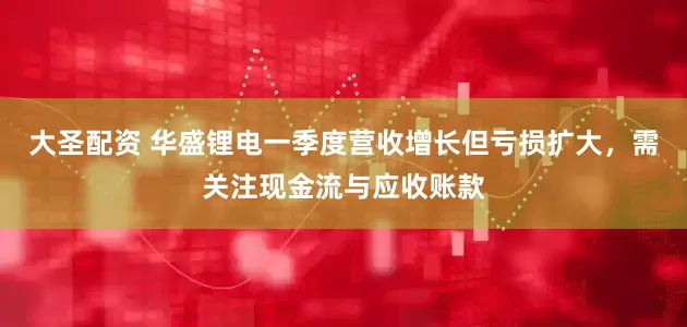 大圣配资 华盛锂电一季度营收增长但亏损扩大，需关注现金流与应收账款