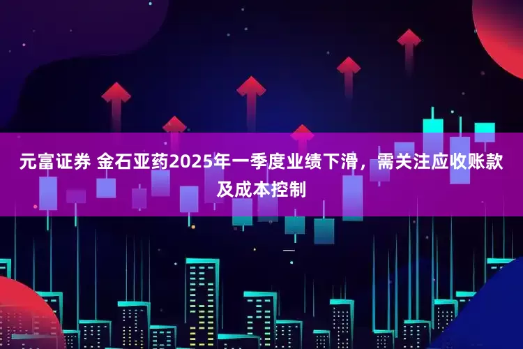 元富证券 金石亚药2025年一季度业绩下滑，需关注应收账款及成本控制