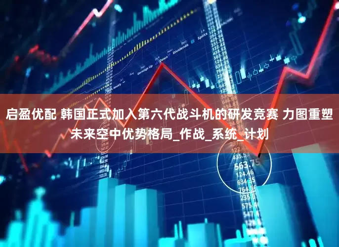 启盈优配 韩国正式加入第六代战斗机的研发竞赛 力图重塑未来空中优势格局_作战_系统_计划
