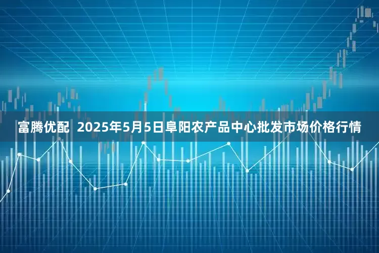 富腾优配  2025年5月5日阜阳农产品中心批发市场价格行情