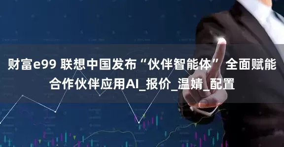 财富e99 联想中国发布“伙伴智能体” 全面赋能合作伙伴应用AI_报价_温婧_配置