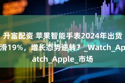 升富配资 苹果智能手表2024年出货量大幅下滑19%，增长态势逆转？_Watch_Apple_市场