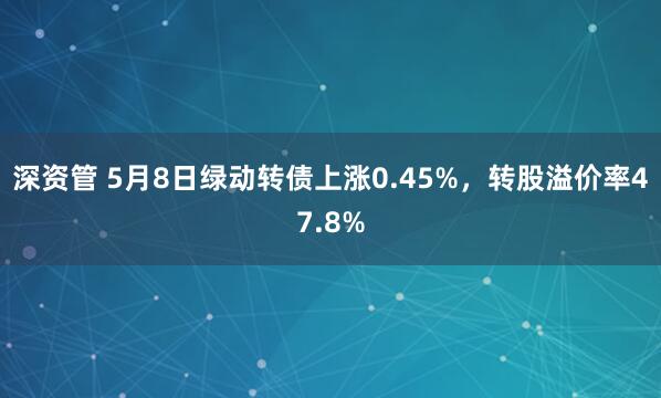 深资管 5月8日绿动转债上涨0.45%，转股溢价率47.8%