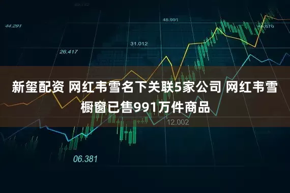 新玺配资 网红韦雪名下关联5家公司 网红韦雪橱窗已售991万件商品