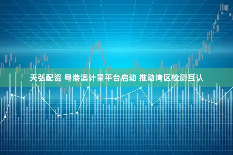 天弘配资 粤港澳计量平台启动 推动湾区检测互认