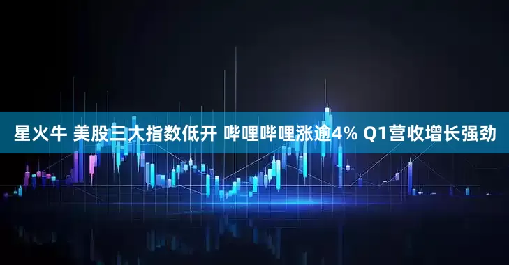 星火牛 美股三大指数低开 哔哩哔哩涨逾4% Q1营收增长强劲
