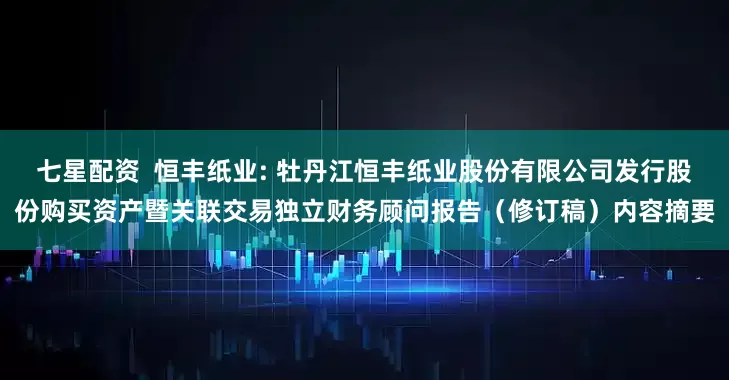 七星配资  恒丰纸业: 牡丹江恒丰纸业股份有限公司发行股份购买资产暨关联交易独立财务顾问报告（修订稿）内容摘要