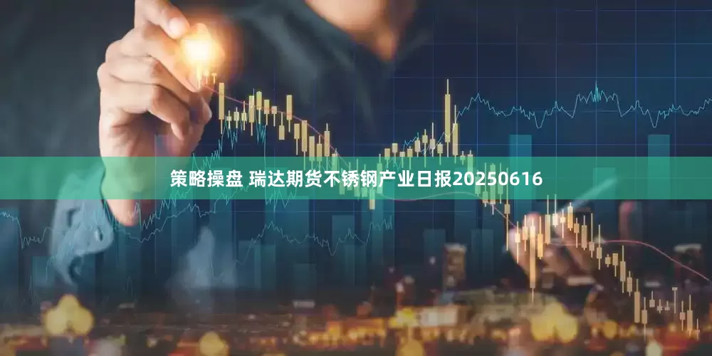 策略操盘 瑞达期货不锈钢产业日报20250616