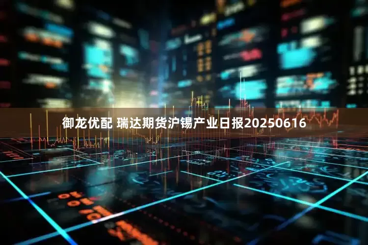 御龙优配 瑞达期货沪锡产业日报20250616
