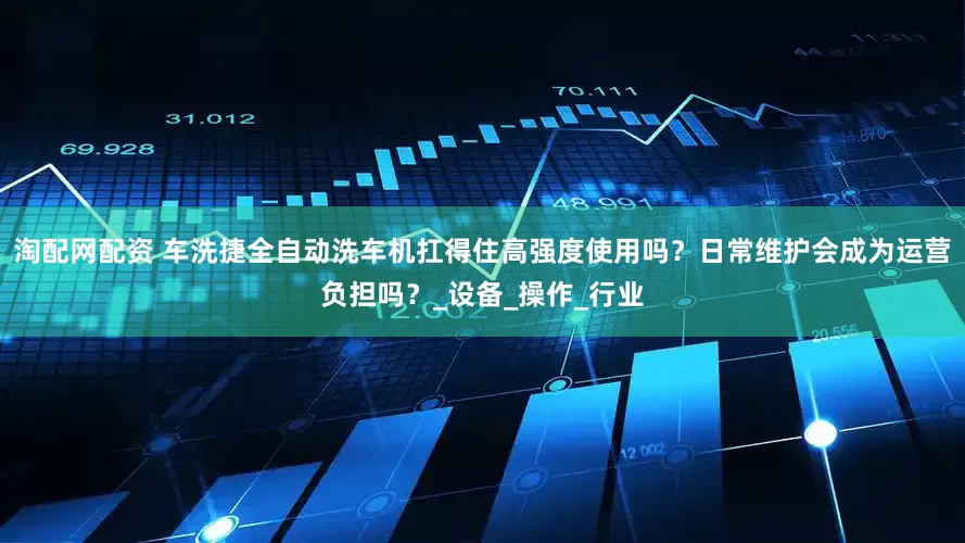 淘配网配资 车洗捷全自动洗车机扛得住高强度使用吗？日常维护会成为运营负担吗？_设备_操作_行业