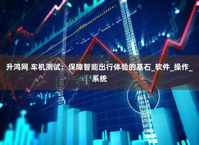 升鸿网 车机测试：保障智能出行体验的基石_软件_操作_系统