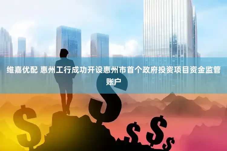 维嘉优配 惠州工行成功开设惠州市首个政府投资项目资金监管账户