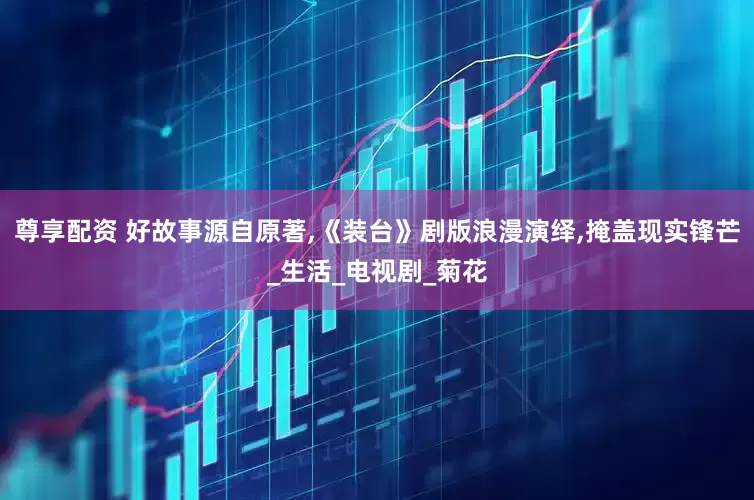 尊享配资 好故事源自原著,《装台》剧版浪漫演绎,掩盖现实锋芒_生活_电视剧_菊花