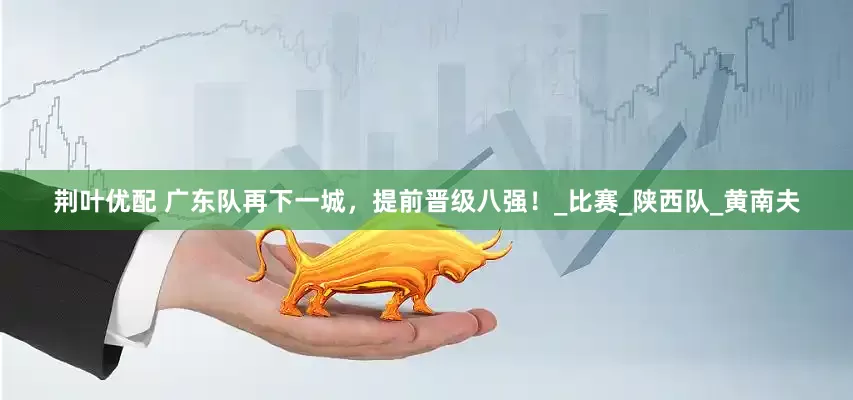 荆叶优配 广东队再下一城，提前晋级八强！_比赛_陕西队_黄南夫