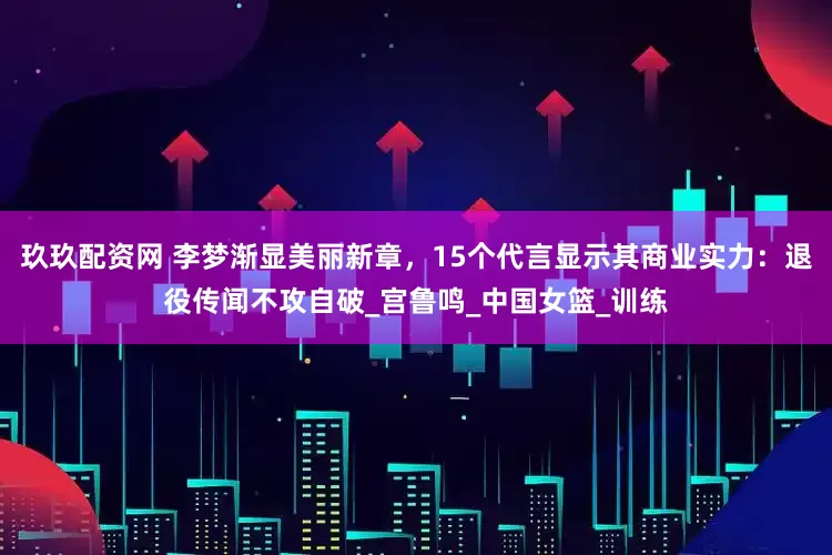 玖玖配资网 李梦渐显美丽新章，15个代言显示其商业实力：退役传闻不攻自破_宫鲁鸣_中国女篮_训练