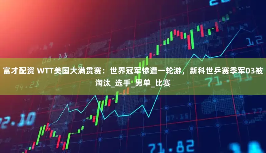 富才配资 WTT美国大满贯赛：世界冠军惨遭一轮游，新科世乒赛季军03被淘汰_选手_男单_比赛