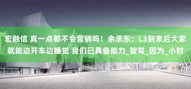 宏融信 真一点都不会营销吗！余承东：L3到来后大家就能边开车边睡觉 我们已具备能力_智驾_因为_小时