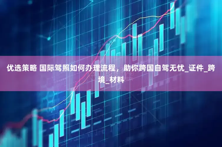 优选策略 国际驾照如何办理流程，助你跨国自驾无忧_证件_跨境_材料