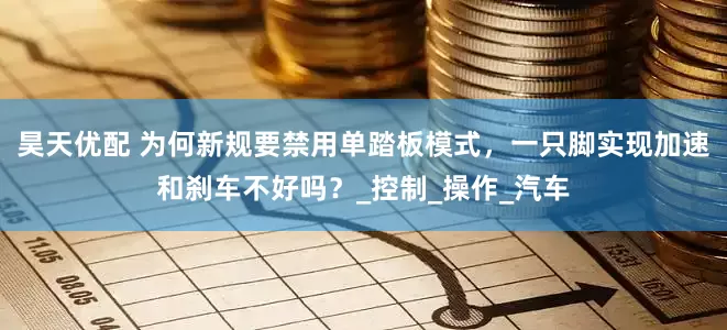 昊天优配 为何新规要禁用单踏板模式，一只脚实现加速和刹车不好吗？_控制_操作_汽车