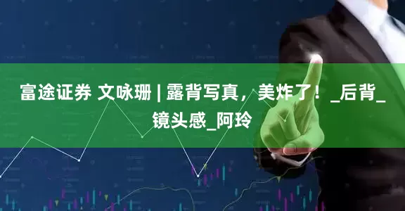 富途证券 文咏珊 | 露背写真，美炸了！_后背_镜头感_阿玲