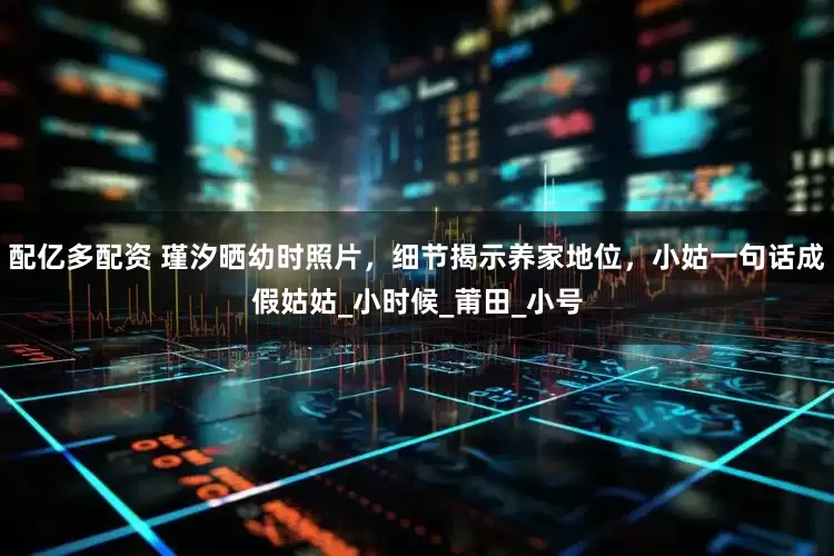 配亿多配资 瑾汐晒幼时照片，细节揭示养家地位，小姑一句话成假姑姑_小时候_莆田_小号
