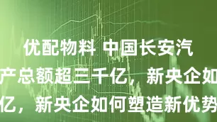 优配物料 中国长安汽车集团资产总额超三千亿，新央企如何塑造新优势