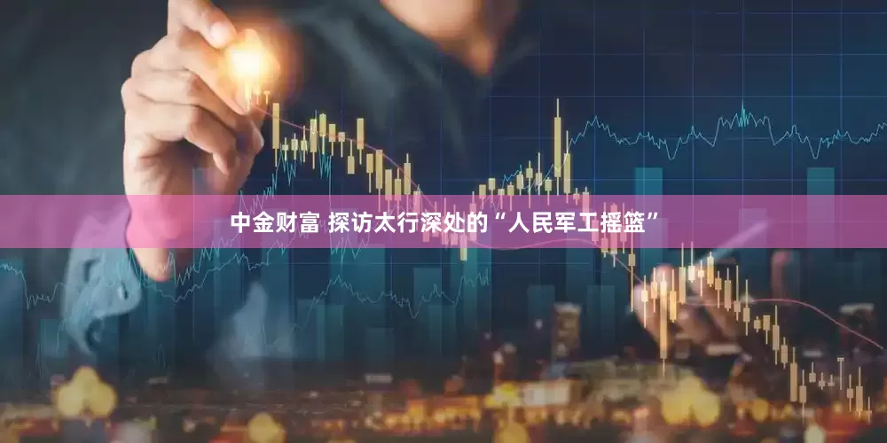 中金财富 探访太行深处的“人民军工摇篮”