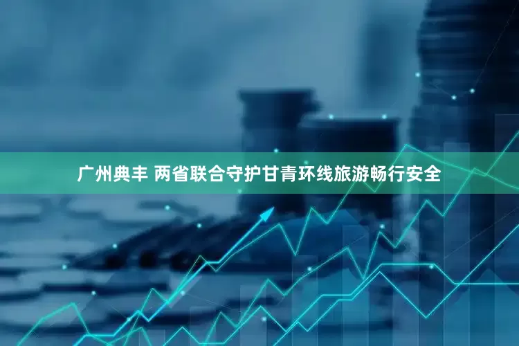 广州典丰 两省联合守护甘青环线旅游畅行安全