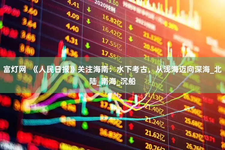 富灯网  《人民日报》关注海南：水下考古，从浅海迈向深海_北陆_南海_沉船