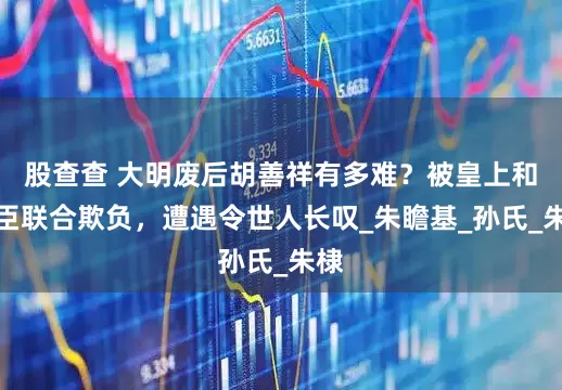 股查查 大明废后胡善祥有多难？被皇上和大臣联合欺负，遭遇令世人长叹_朱瞻基_孙氏_朱棣