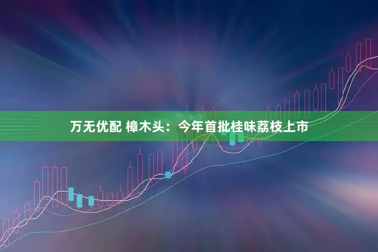 万无优配 樟木头：今年首批桂味荔枝上市
