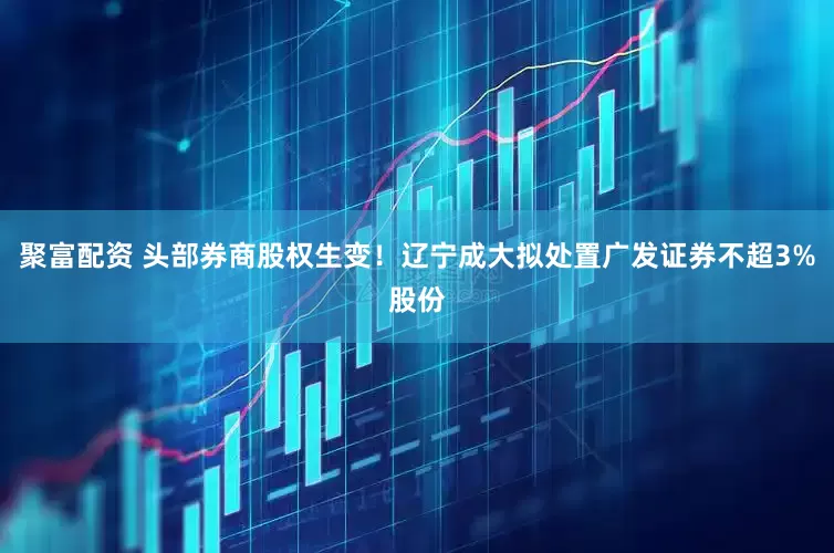 聚富配资 头部券商股权生变！辽宁成大拟处置广发证券不超3%股份