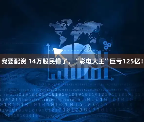 我要配资 14万股民懵了，“彩电大王”巨亏125亿！