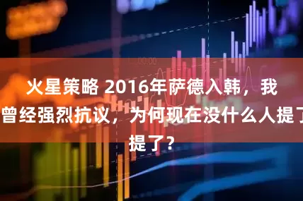 火星策略 2016年萨德入韩，我们曾经强烈抗议，为何现在没什么人提了？