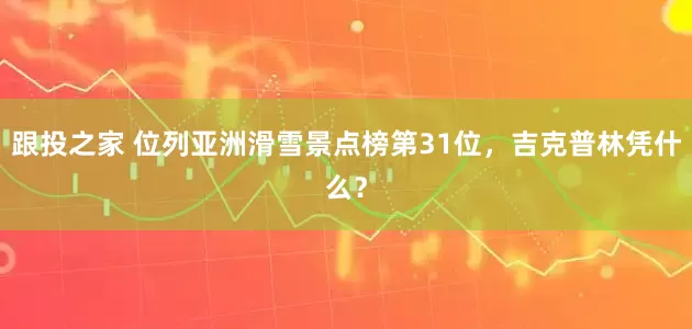 跟投之家 位列亚洲滑雪景点榜第31位，吉克普林凭什么？