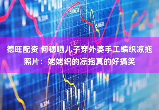 德旺配资 何穗晒儿子穿外婆手工编织凉拖照片：姥姥织的凉拖真的好搞笑