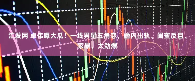 汇发网 卓伟曝大瓜！一线男星五角恋，婚内出轨、闺蜜反目、家暴，太劲爆