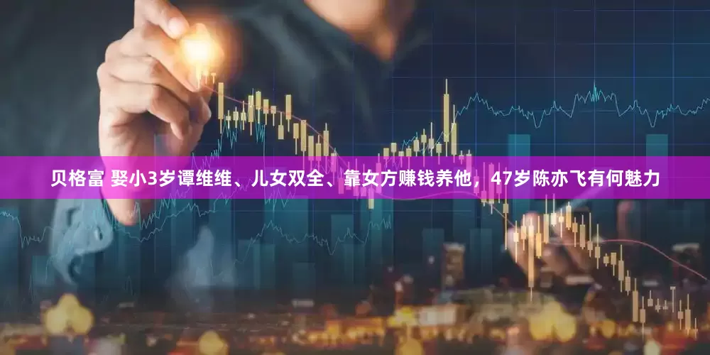 贝格富 娶小3岁谭维维、儿女双全、靠女方赚钱养他，47岁陈亦飞有何魅力